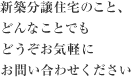 新築分譲住宅のこと、どんなことでもどうぞお気軽にお問い合わせください